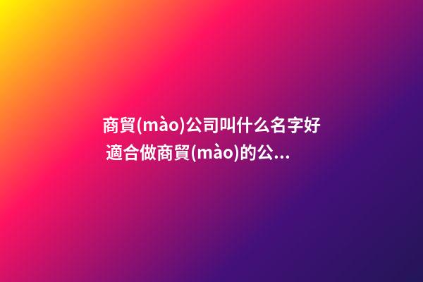 商貿(mào)公司叫什么名字好 適合做商貿(mào)的公司名稱-第1張-公司起名-玄機(jī)派